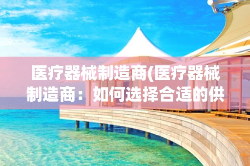 医疗器械制造商(医疗器械制造商：如何选择合适的供应商？)
