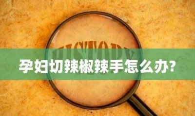 ​手上辣椒辣手怎么处理,红辣椒辣手最快解决办法